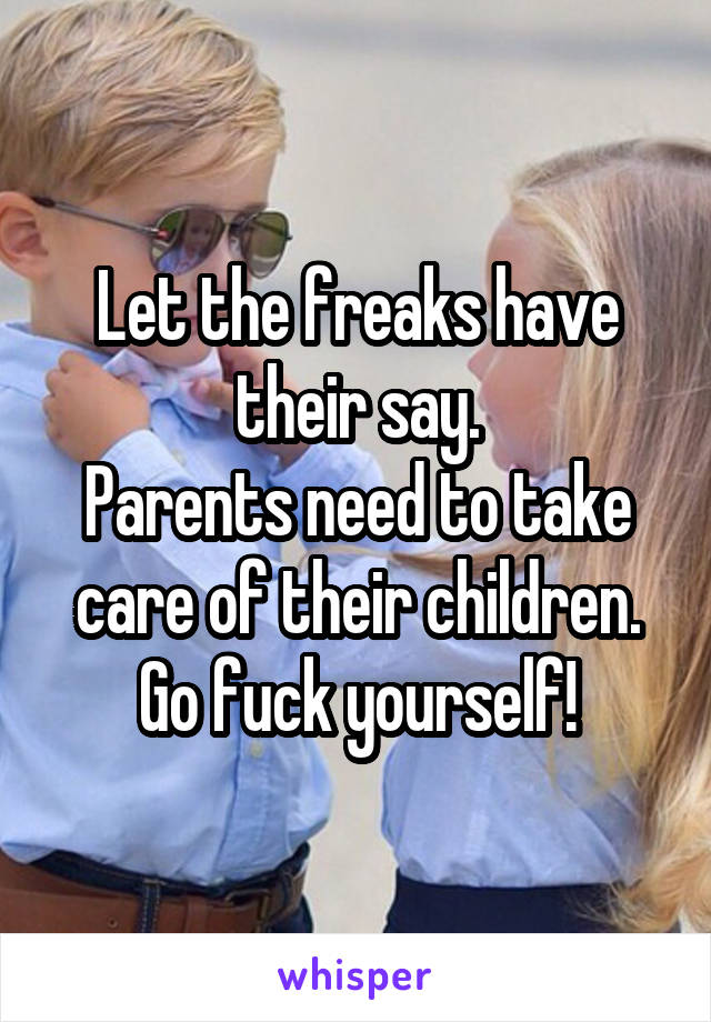 Let the freaks have their say.
Parents need to take care of their children.
Go fuck yourself!