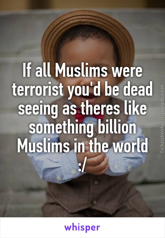 If all Muslims were terrorist you'd be dead seeing as theres like something billion Muslims in the world :/