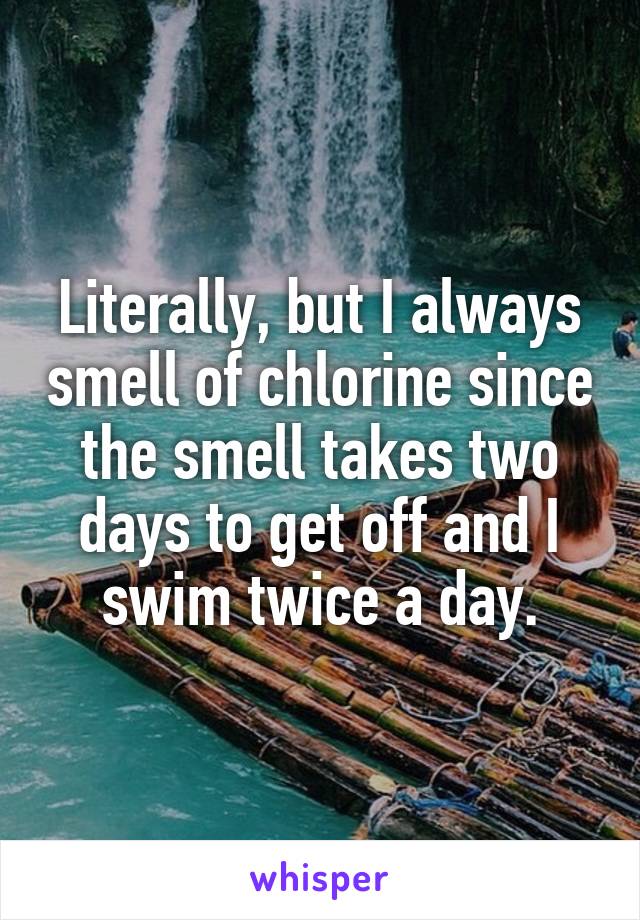 Literally, but I always smell of chlorine since the smell takes two days to get off and I swim twice a day.