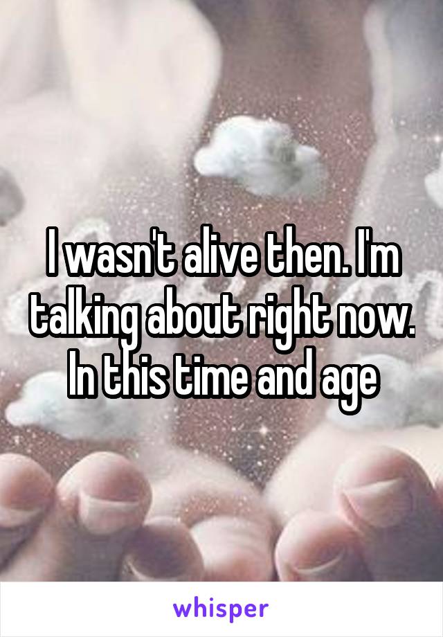 I wasn't alive then. I'm talking about right now. In this time and age