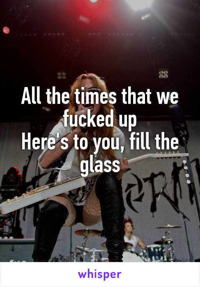 All the times that we fucked up
Here's to you, fill the glass
