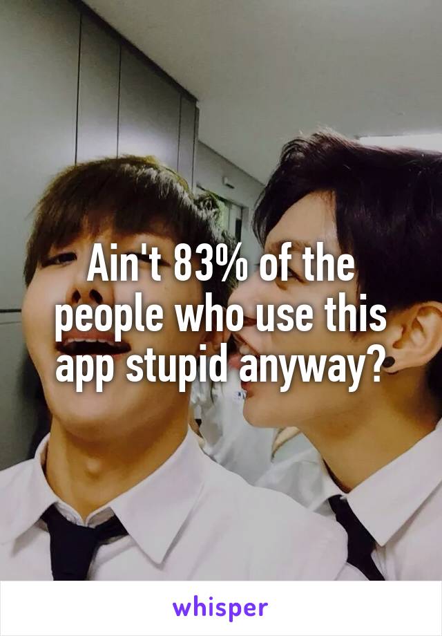 Ain't 83% of the people who use this app stupid anyway?