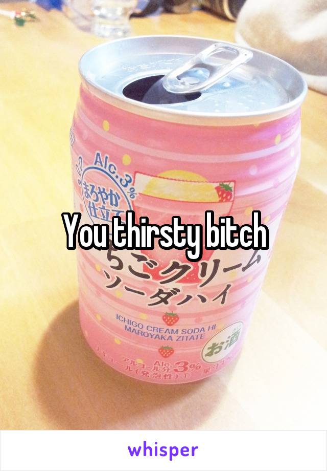 You thirsty bitch