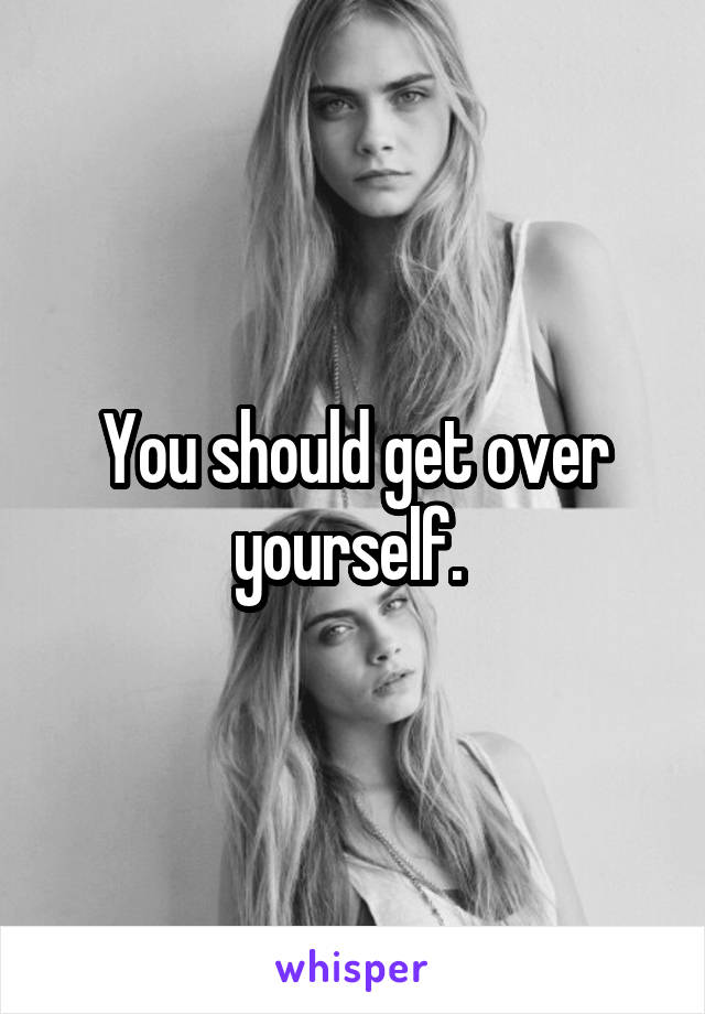You should get over yourself. 