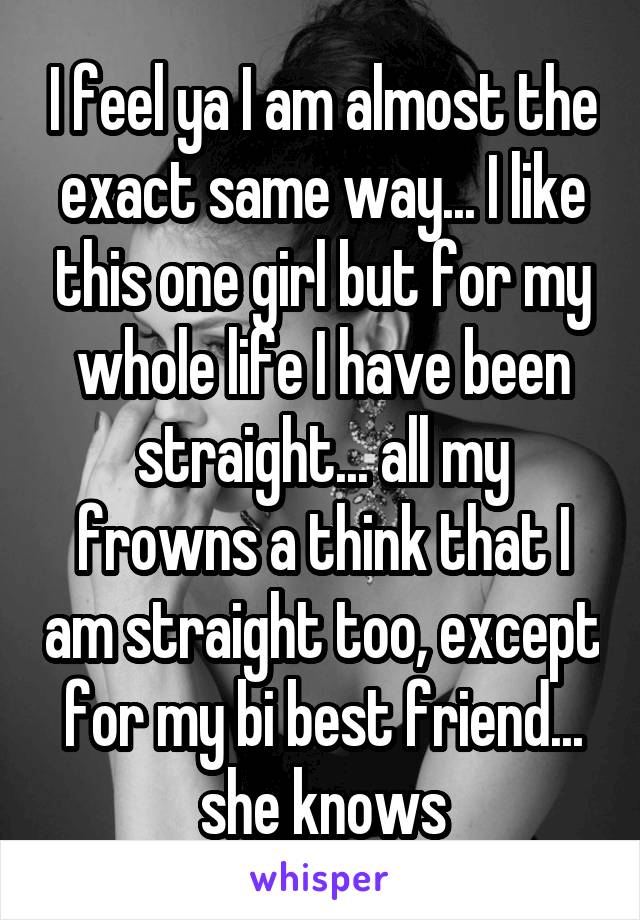 I feel ya I am almost the exact same way... I like this one girl but for my whole life I have been straight... all my frowns a think that I am straight too, except for my bi best friend... she knows