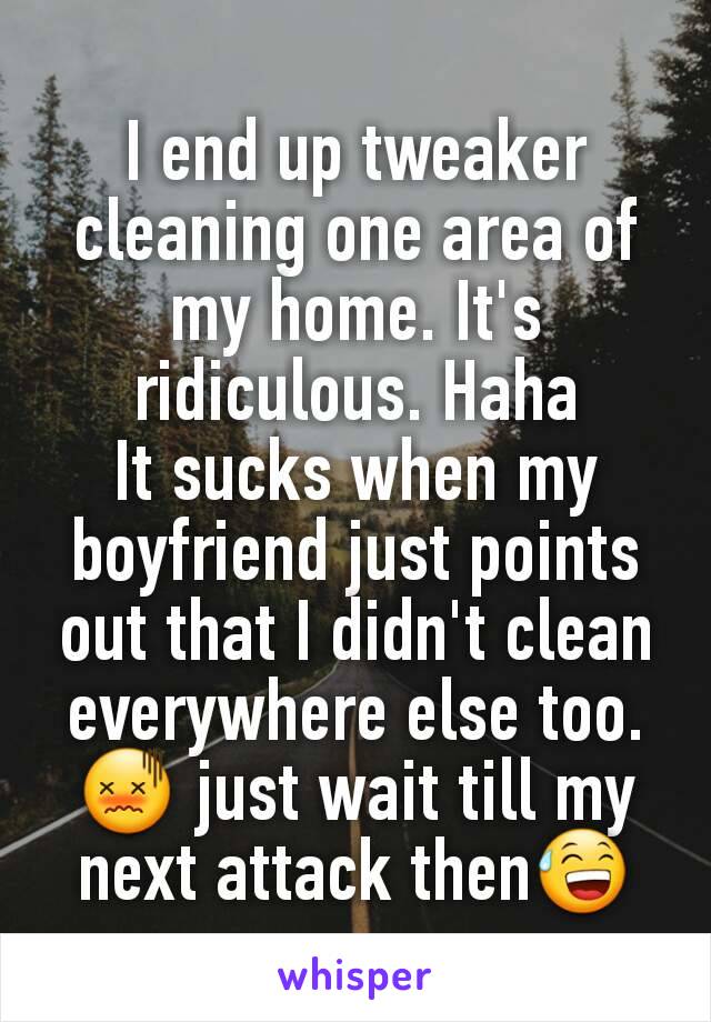 I end up tweaker cleaning one area of my home. It's ridiculous. Haha
It sucks when my boyfriend just points out that I didn't clean everywhere else too. 😖 just wait till my next attack then😅