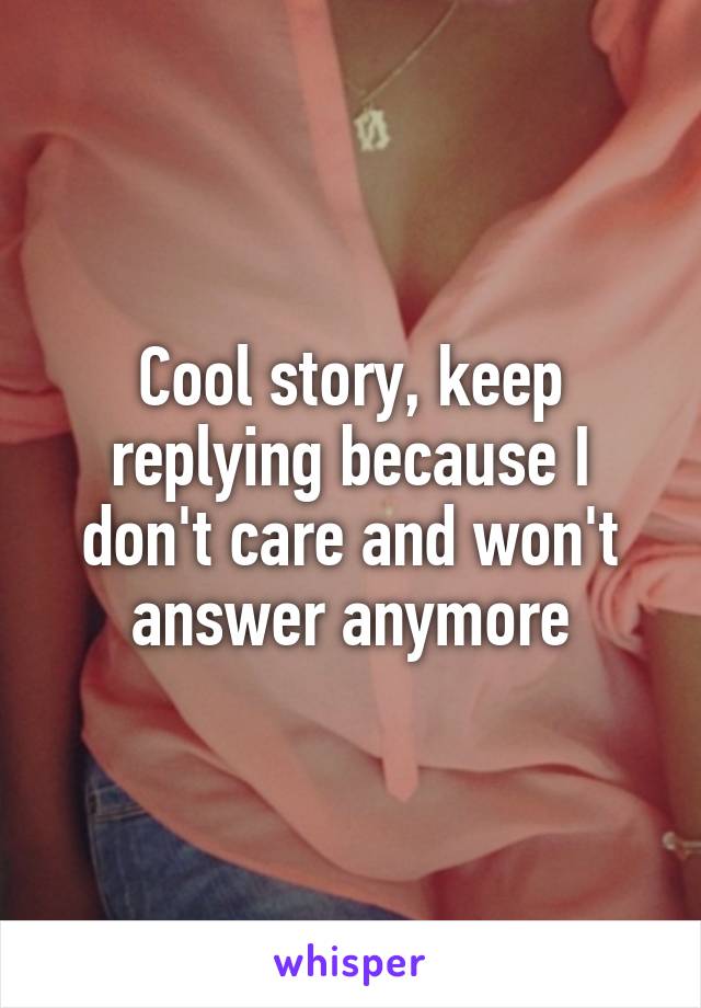 Cool story, keep replying because I don't care and won't answer anymore