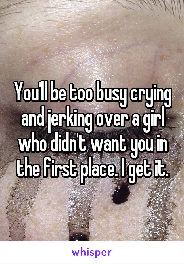 You'll be too busy crying and jerking over a girl who didn't want you in the first place. I get it.
