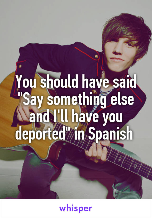 You should have said "Say something else and I'll have you deported" in Spanish 