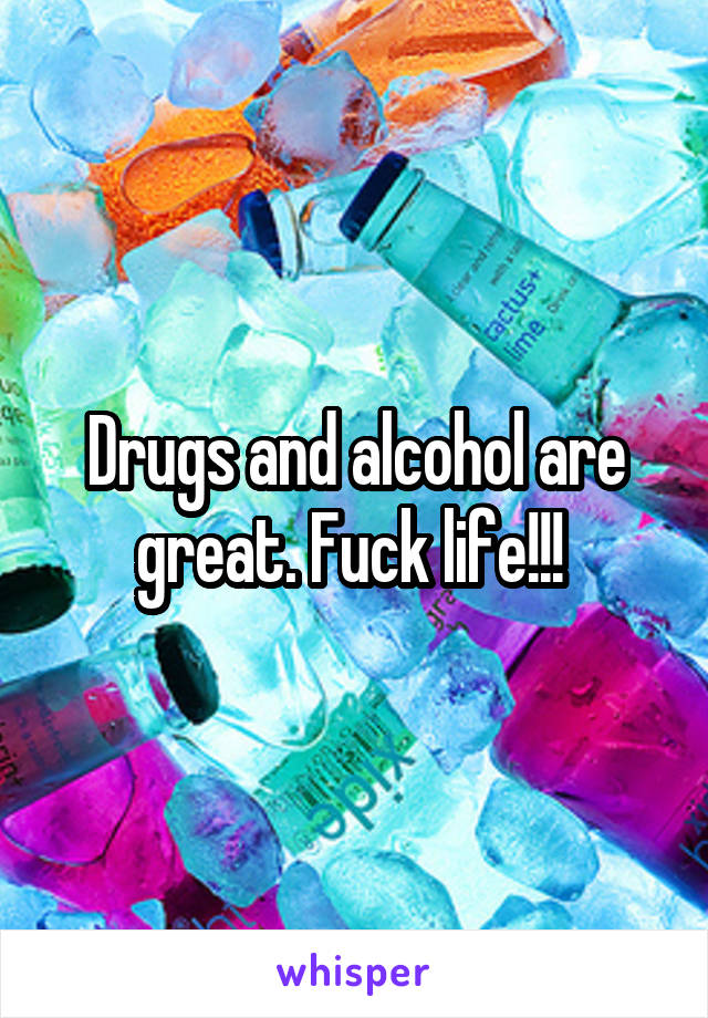 Drugs and alcohol are great. Fuck life!!! 