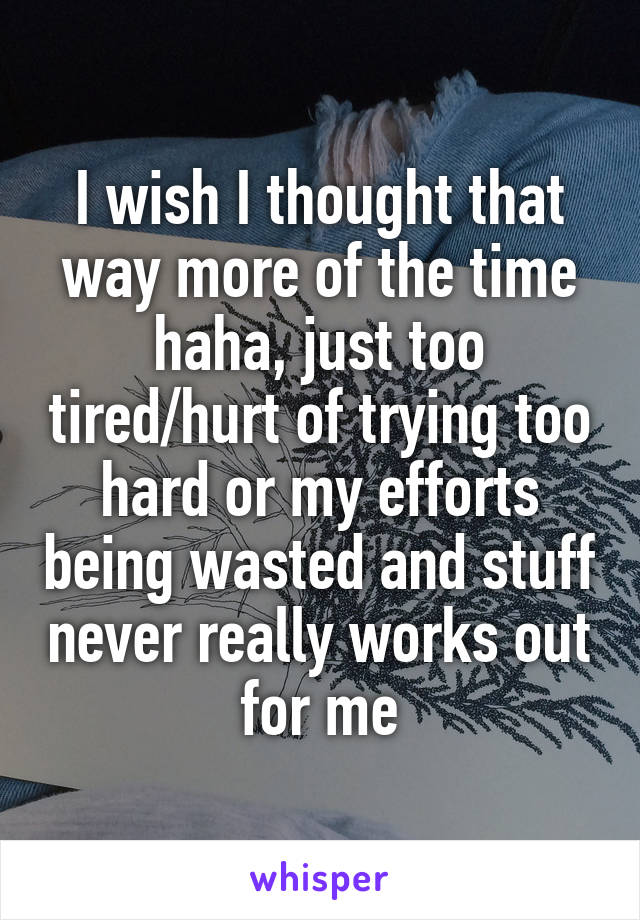 I wish I thought that way more of the time haha, just too tired/hurt of trying too hard or my efforts being wasted and stuff never really works out for me