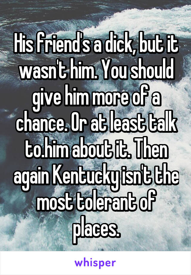 His friend's a dick, but it wasn't him. You should give him more of a chance. Or at least talk to.him about it. Then again Kentucky isn't the most tolerant of places.