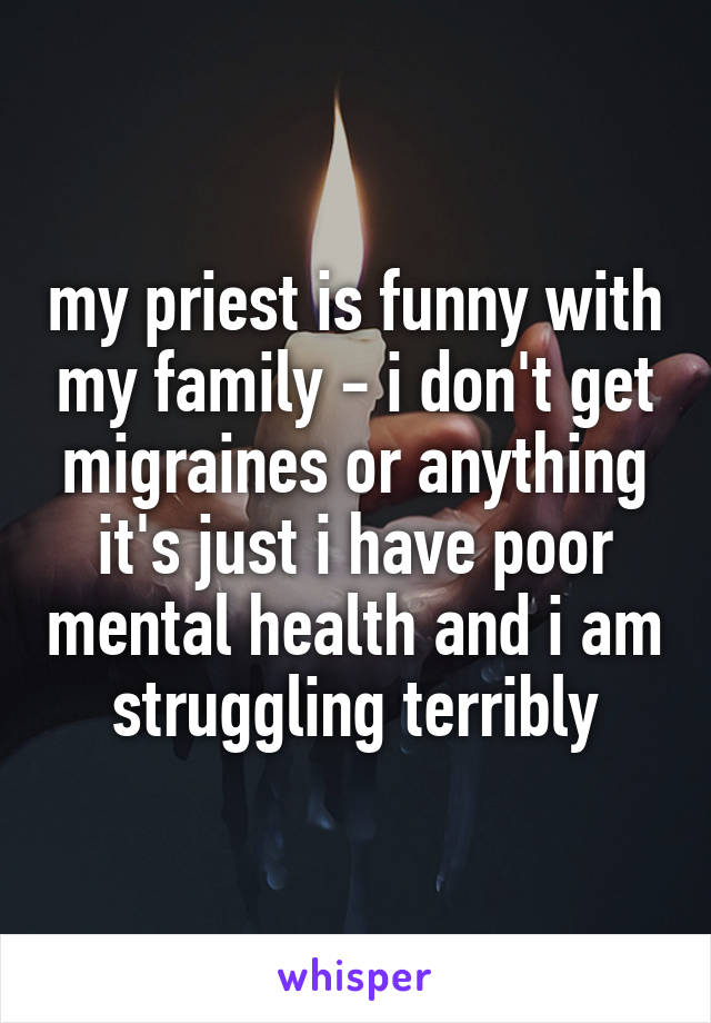 my priest is funny with my family - i don't get migraines or anything it's just i have poor mental health and i am struggling terribly