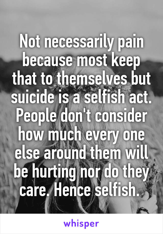 Not necessarily pain because most keep that to themselves but suicide is a selfish act. People don't consider how much every one else around them will be hurting nor do they care. Hence selfish. 