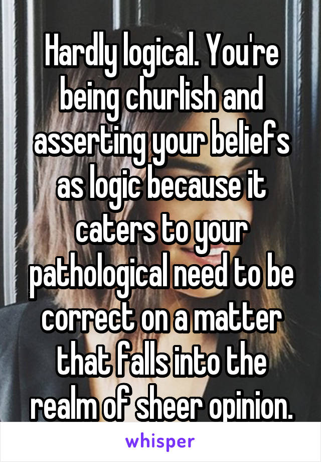 Hardly logical. You're being churlish and asserting your beliefs as logic because it caters to your pathological need to be correct on a matter that falls into the realm of sheer opinion.