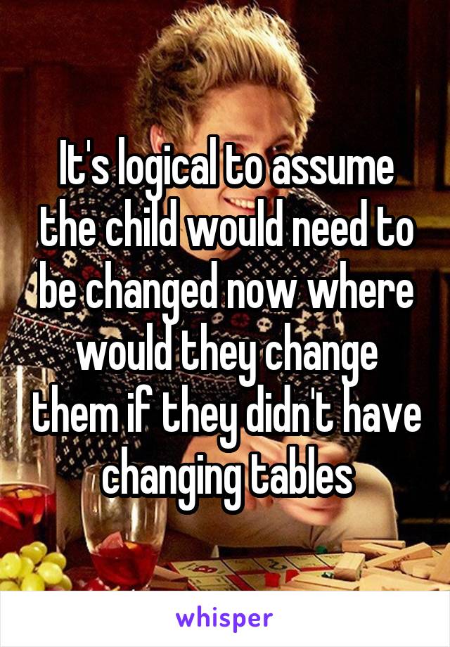 It's logical to assume the child would need to be changed now where would they change them if they didn't have changing tables