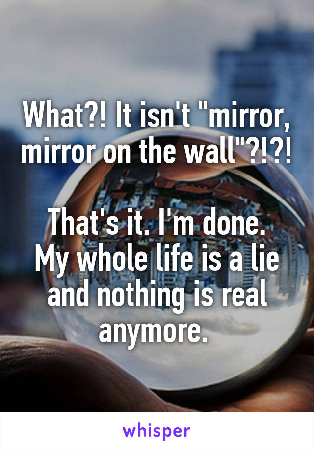 What?! It isn't "mirror, mirror on the wall"?!?! 
That's it. I'm done. My whole life is a lie and nothing is real anymore. 