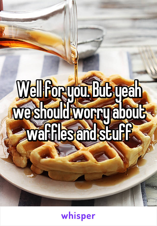 Well for you. But yeah we should worry about waffles and stuff