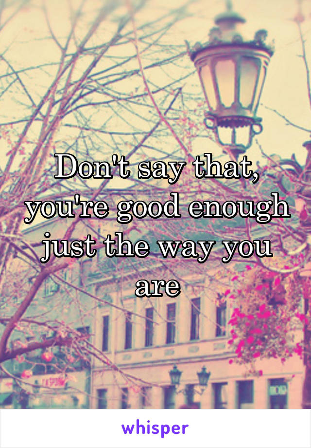 Don't say that, you're good enough just the way you are