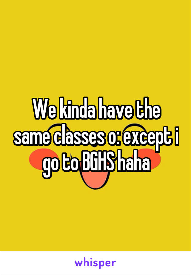 We kinda have the same classes o: except i go to BGHS haha