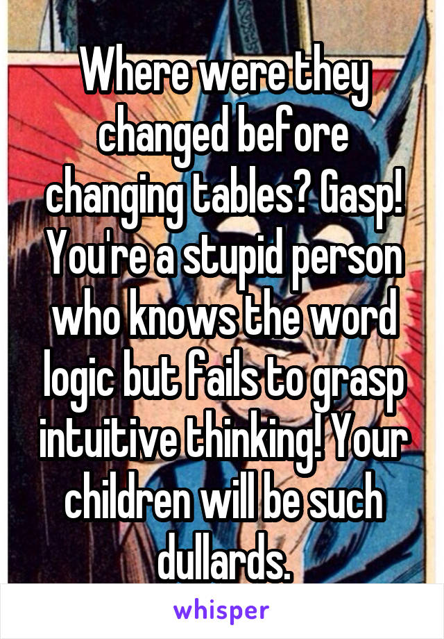 Where were they changed before changing tables? Gasp! You're a stupid person who knows the word logic but fails to grasp intuitive thinking! Your children will be such dullards.