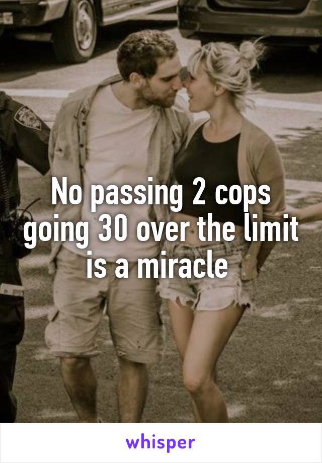 No passing 2 cops going 30 over the limit is a miracle 