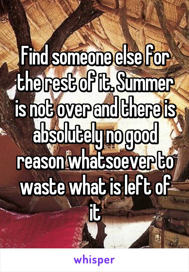 Find someone else for the rest of it. Summer is not over and there is absolutely no good reason whatsoever to waste what is left of it