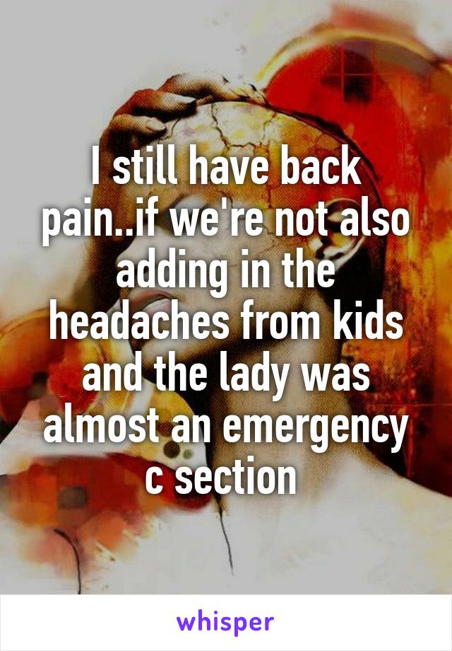 I still have back pain..if we're not also adding in the headaches from kids and the lady was almost an emergency c section 