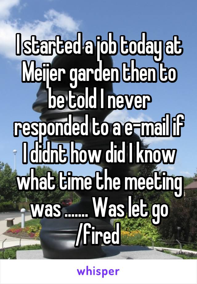 I started a job today at Meijer garden then to be told I never responded to a e-mail if I didnt how did I know what time the meeting was ....... Was let go /fired 