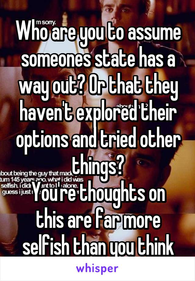 Who are you to assume someones state has a way out? Or that they haven't explored their options and tried other things?
You're thoughts on this are far more selfish than you think