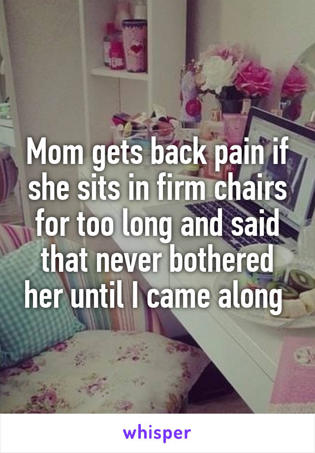 Mom gets back pain if she sits in firm chairs for too long and said that never bothered her until I came along 