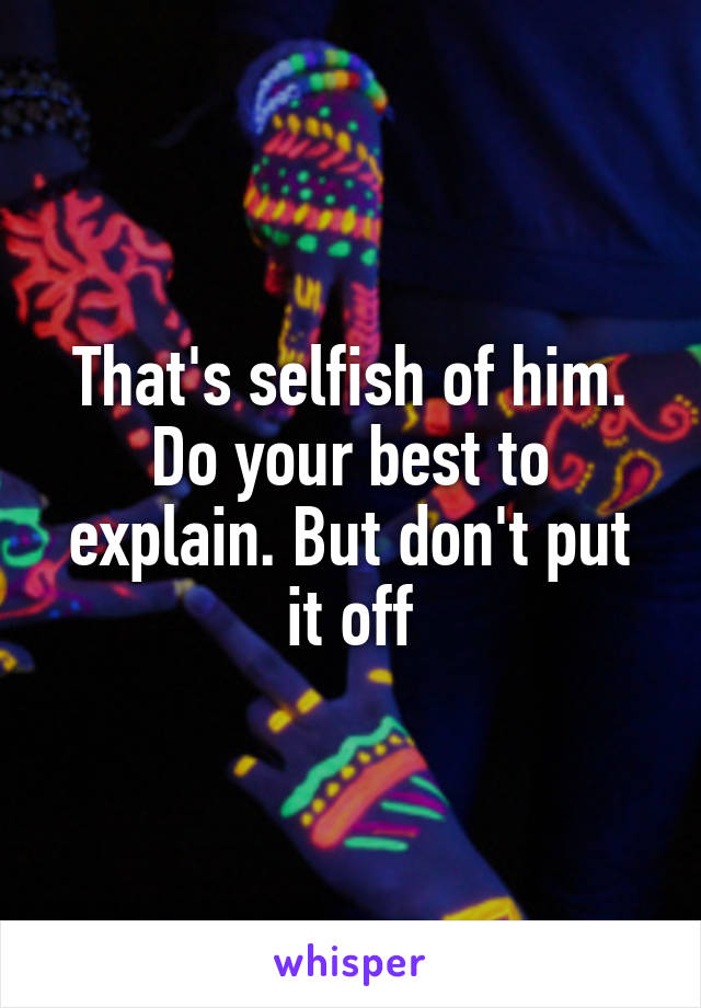 That's selfish of him. Do your best to explain. But don't put it off