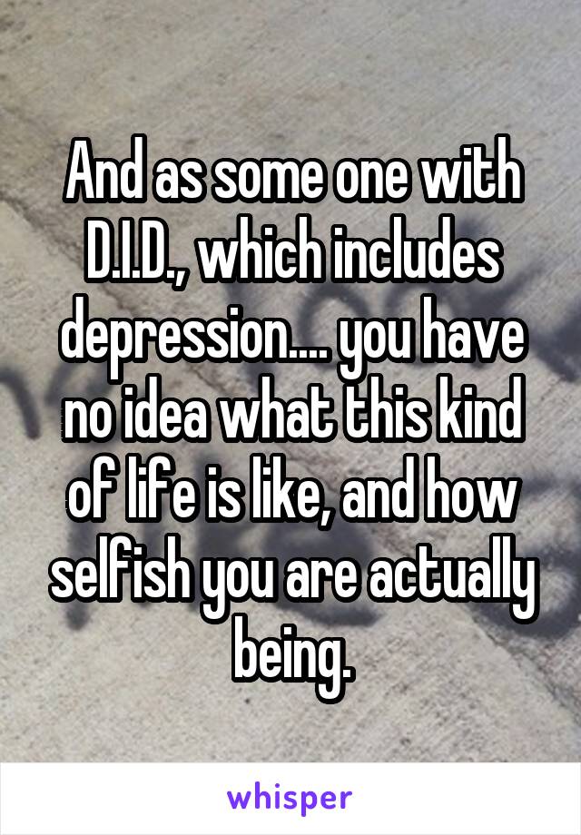 And as some one with D.I.D., which includes depression.... you have no idea what this kind of life is like, and how selfish you are actually being.