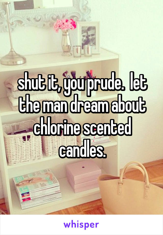 shut it, you prude.  let the man dream about chlorine scented candles.