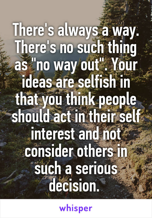 There's always a way. There's no such thing as "no way out". Your ideas are selfish in that you think people should act in their self interest and not consider others in such a serious decision. 