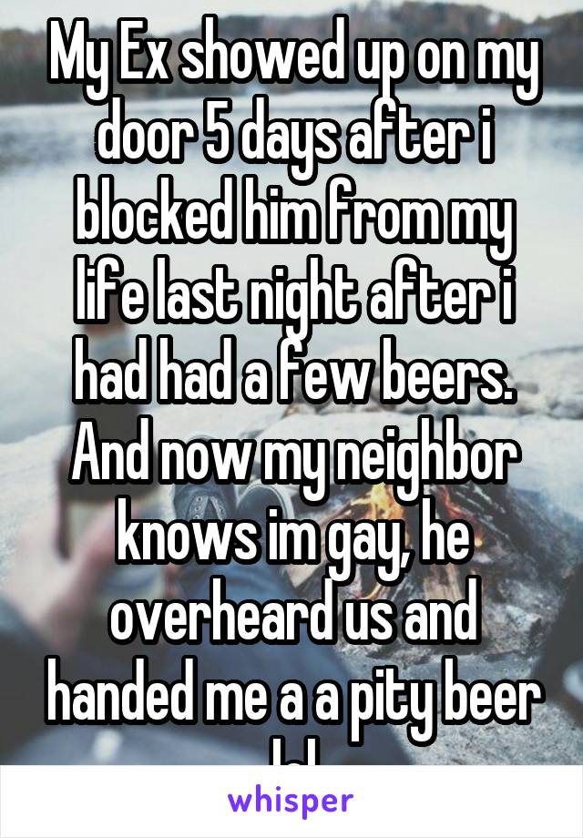 My Ex showed up on my door 5 days after i blocked him from my life last night after i had had a few beers. And now my neighbor knows im gay, he overheard us and handed me a a pity beer lol