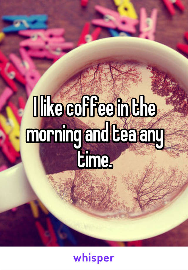 I like coffee in the morning and tea any time.