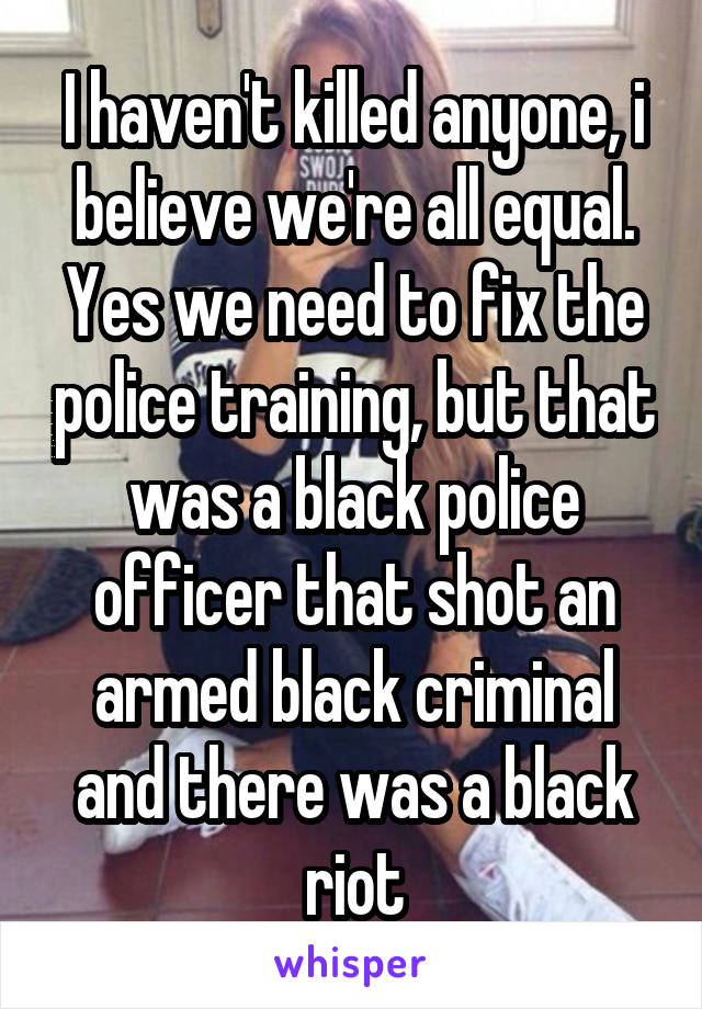 I haven't killed anyone, i believe we're all equal.
Yes we need to fix the police training, but that was a black police officer that shot an armed black criminal and there was a black riot
