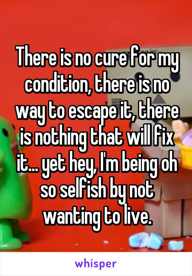 There is no cure for my condition, there is no way to escape it, there is nothing that will fix it... yet hey, I'm being oh so selfish by not wanting to live.