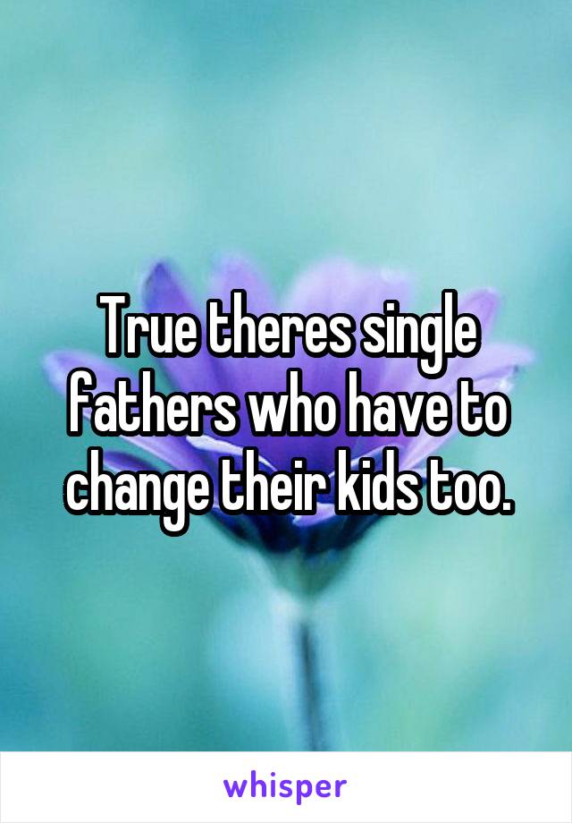 True theres single fathers who have to change their kids too.