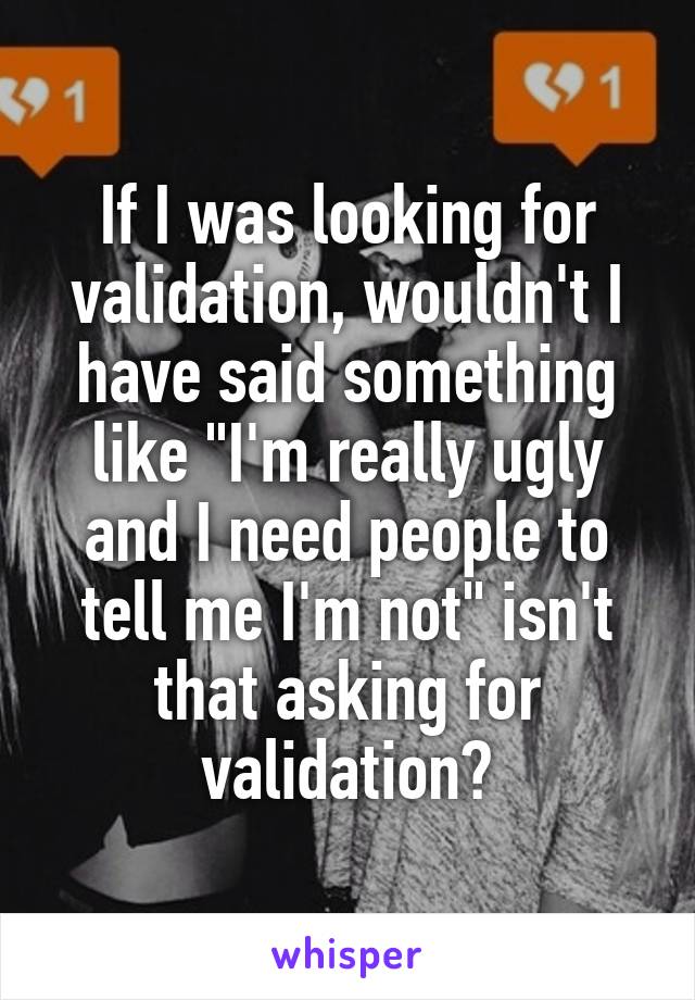 If I was looking for validation, wouldn't I have said something like "I'm really ugly and I need people to tell me I'm not" isn't that asking for validation?
