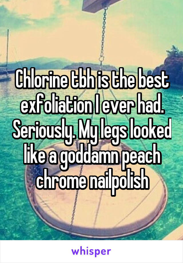 Chlorine tbh is the best exfoliation I ever had. Seriously. My legs looked like a goddamn peach chrome nailpolish