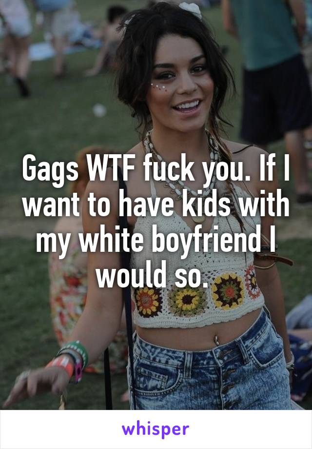 Gags WTF fuck you. If I want to have kids with my white boyfriend I would so. 