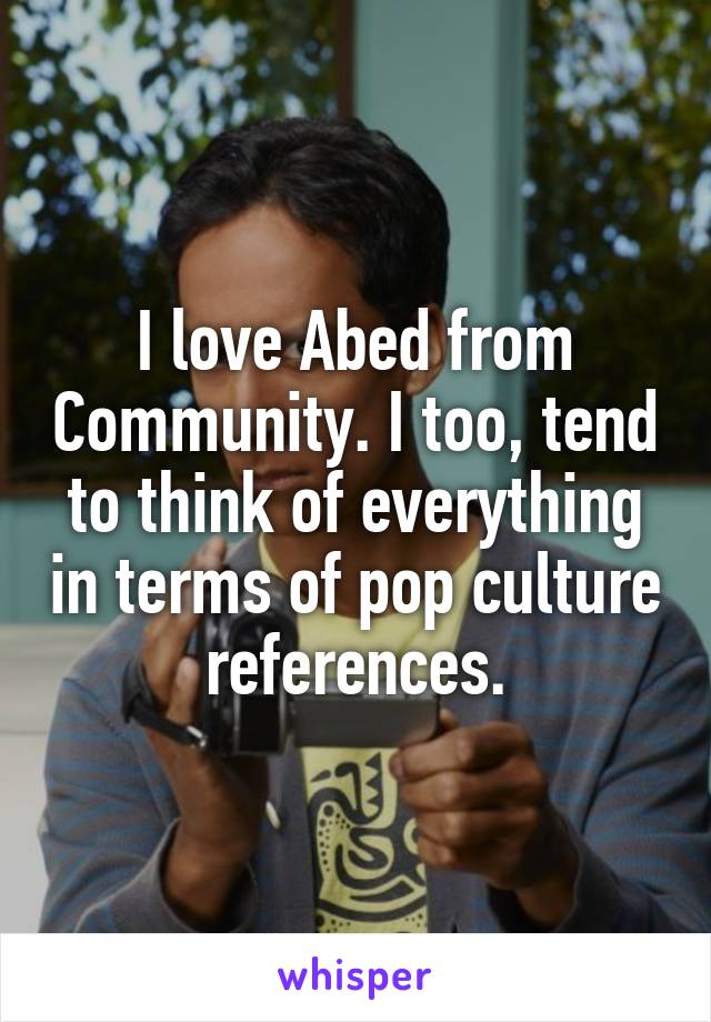 I love Abed from Community. I too, tend to think of everything in terms of pop culture references.