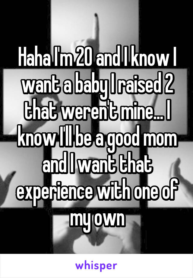 Haha I'm 20 and I know I want a baby I raised 2 that weren't mine... I know I'll be a good mom and I want that experience with one of my own