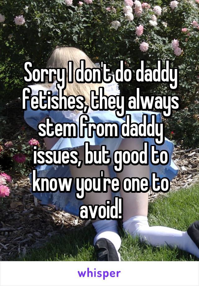 Sorry I don't do daddy fetishes, they always stem from daddy issues, but good to know you're one to avoid!