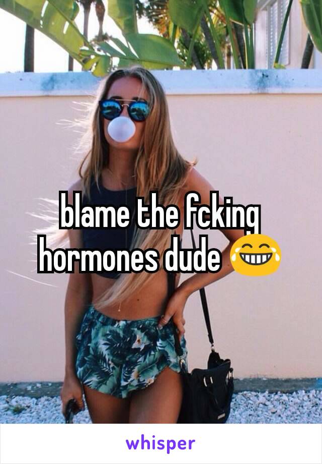 blame the fcking hormones dude 😂