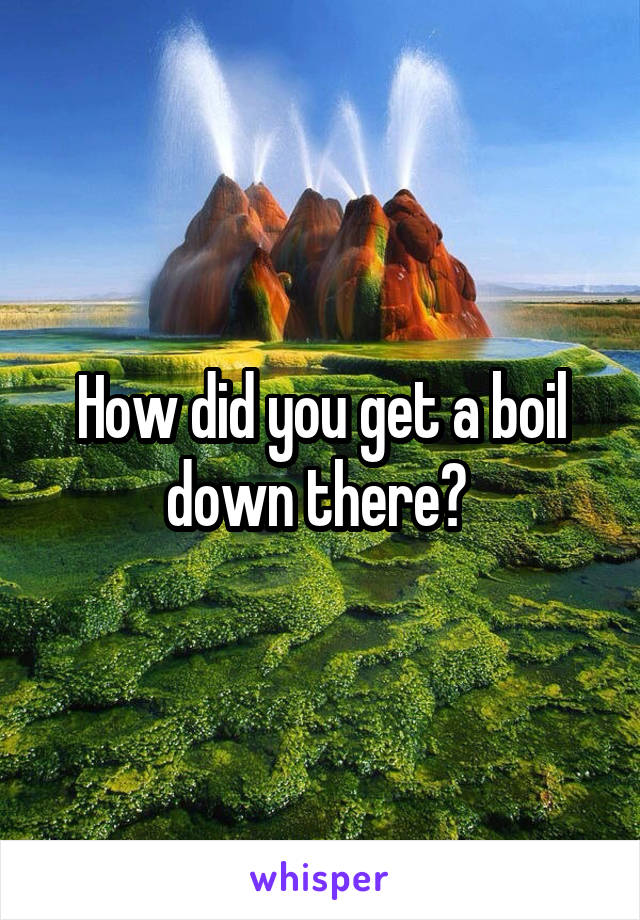 How did you get a boil down there? 
