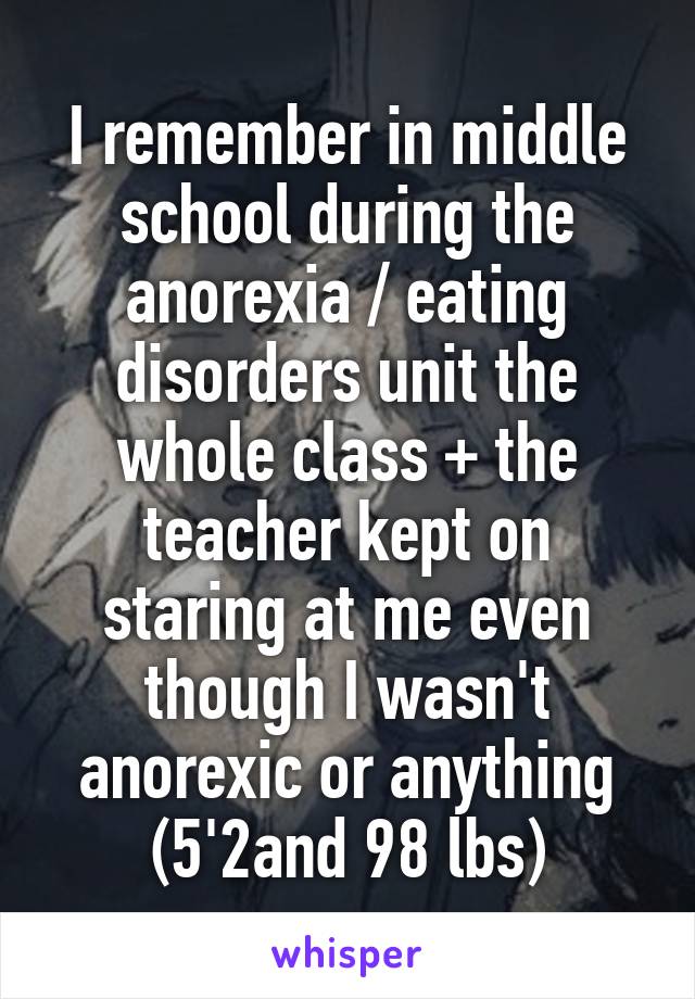 I remember in middle school during the anorexia / eating disorders unit the whole class + the teacher kept on staring at me even though I wasn't anorexic or anything (5'2and 98 lbs)