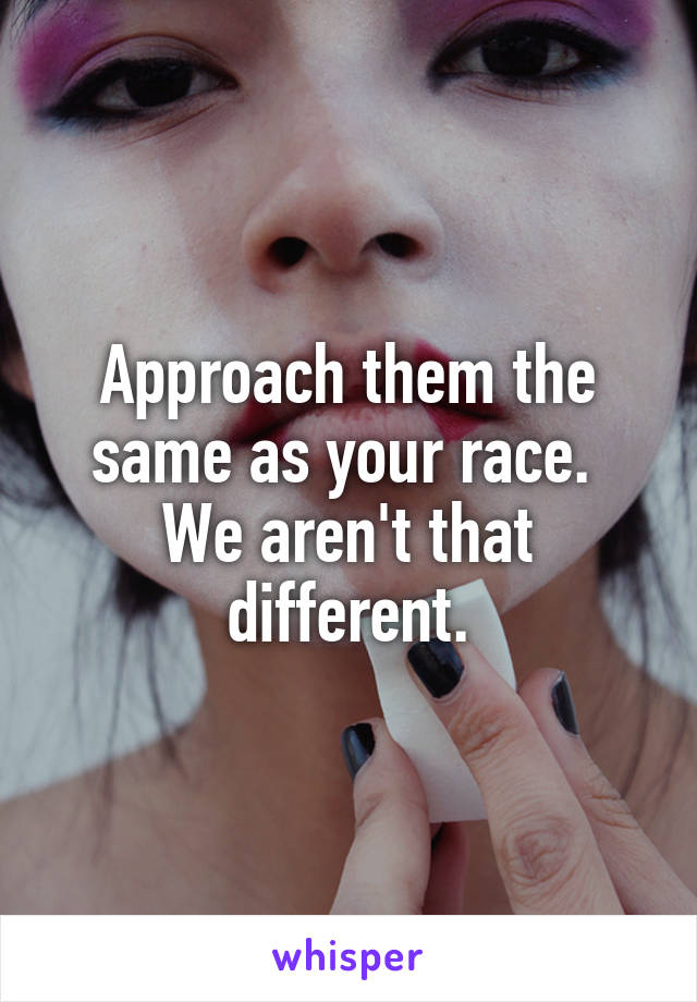 Approach them the same as your race.  We aren't that different.